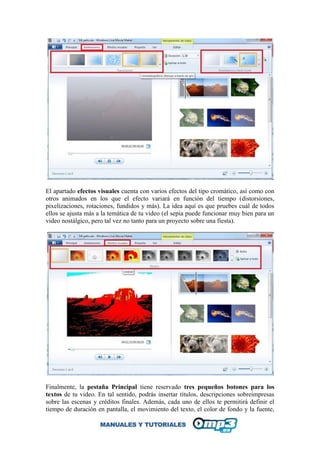 El apartado efectos visuales cuenta con varios efectos del tipo cromático, así como con
otros animados en los que el efecto variará en función del tiempo (distorsiones,
pixelizaciones, rotaciones, fundidos y más). La idea aquí es que pruebes cuál de todos
ellos se ajusta más a la temática de tu video (el sepia puede funcionar muy bien para un
video nostálgico, pero tal vez no tanto para un proyecto sobre una fiesta).
Finalmente, la pestaña Principal tiene reservado tres pequeños botones para los
textos de tu video. En tal sentido, podrás insertar títulos, descripciones sobreimpresas
sobre las escenas y créditos finales. Además, cada uno de ellos te permitirá definir el
tiempo de duración en pantalla, el movimiento del texto, el color de fondo y la fuente,
 