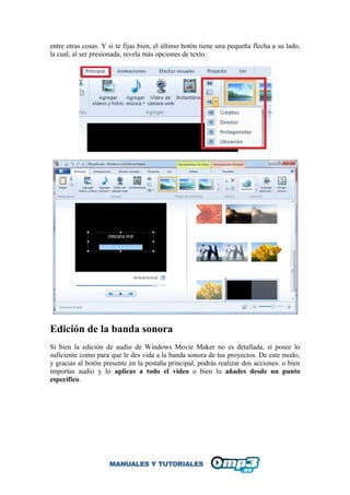 entre otras cosas. Y si te fijas bien, el último botón tiene una pequeña flecha a su lado,
la cual, al ser presionada, revela más opciones de texto.
Edición de la banda sonora
Si bien la edición de audio de Windows Movie Maker no es detallada, sí posee lo
suficiente como para que le des vida a la banda sonora de tus proyectos. De este modo,
y gracias al botón presente en la pestaña principal, podrás realizar dos acciones: o bien
importas audio y lo aplicas a todo el video o bien lo añades desde un punto
específico.
 