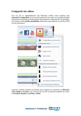 Compartir tus videos
Una vez que tu superproducción esté finalizada, tendrás varias opciones para
exportarla y compartirla con el resto del mundo. De este modo, en la pestaña principal
encontrarás una pestaña en donde podrás elegir diferentes configuraciones de guardado,
que incluyen varios perfiles predefinidos optimizados para dispositivos móviles, DVD
y correo electrónico.
Asimismo, también contarás con botones para compartir tus creaciones en diferentes
redes sociales y servicios. Así, el clic de uno de ellos te permitirá compartir tus videos
en Facebook, Skydrive, YouTube y Flickr.
 