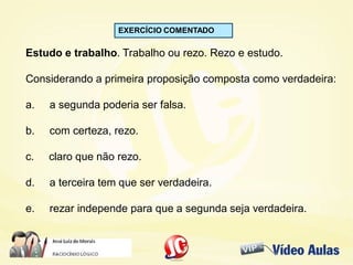EXERCÍCIO COMENTADO
Estudo e trabalho. Trabalho ou rezo. Rezo e estudo.
Considerando a primeira proposição composta como verdadeira:
a. a segunda poderia ser falsa.
b. com certeza, rezo.
c. claro que não rezo.
d. a terceira tem que ser verdadeira.
e. rezar independe para que a segunda seja verdadeira.
 
