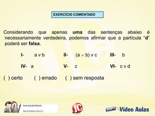 EXERCÍCIO COMENTADO
Considerando que apenas uma das sentenças abaixo é
necessariamente verdadeira, podemos afirmar que a partícula “d”
poderá ser falsa.
I- a v b II- (a  b) v c III- b
IV- a V- c VI- c v d
( ) certo ( ) errado ( ) sem resposta
 