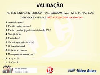VALIDAÇÃOVALIDAÇÃO
AS SENTENÇAS: INTERROGATIVAS, EXCLAMATIVAS, IMPERATIVAS E AS
SENTEÇAS ABERTAS NÃO PODEM SER VALIDADAS.
1- José foi à praia.
2- Estude melhor amanhã.
3- Ele foi o melhor jogador de futebol de 2002.
4- Saia já daqui.
5- É ruim hein!
6- Vai estragar tudo de novo!
7- Hoje é domingo?
8- Lídia foi ao cinema.
9- Maria passou no concurso.
10- x + y = 15
11- 2 + 3 = 8
 
