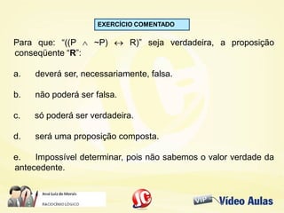 EXERCÍCIO COMENTADO
Para que: “((P  ~P)  R)” seja verdadeira, a proposição
conseqüente “R”:
a. deverá ser, necessariamente, falsa.
b. não poderá ser falsa.
c. só poderá ser verdadeira.
d. será uma proposição composta.
e. Impossível determinar, pois não sabemos o valor verdade da
antecedente.
 