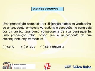 EXERCÍCIO COMENTADO
Uma proposição composta por disjunção exclusiva verdadeira,
de antecedente composta verdadeira e conseqüente composta
por disjunção, terá como consequente da sua consequente,
uma proposição falsa, desde que a antecedente da sua
consequente seja verdadeira.
( ) certo ( ) errado ( ) sem resposta
 