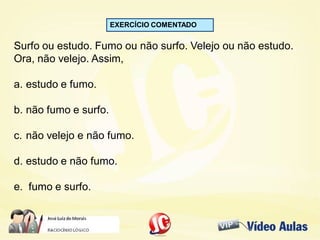 EXERCÍCIO COMENTADO
Surfo ou estudo. Fumo ou não surfo. Velejo ou não estudo.
Ora, não velejo. Assim,
a. estudo e fumo.
b. não fumo e surfo.
c. não velejo e não fumo.
d. estudo e não fumo.
e. fumo e surfo.
 