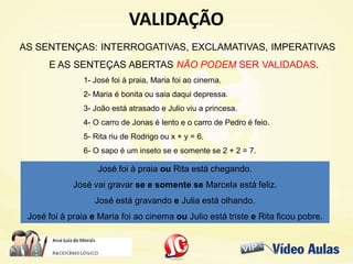 VALIDAÇÃOVALIDAÇÃO
AS SENTENÇAS: INTERROGATIVAS, EXCLAMATIVAS, IMPERATIVAS
E AS SENTEÇAS ABERTAS NÃO PODEM SER VALIDADAS.
1- José foi à praia, Maria foi ao cinema.
2- Maria é bonita ou saia daqui depressa.
3- João está atrasado e Julio viu a princesa.
4- O carro de Jonas é lento e o carro de Pedro é feio.
5- Rita riu de Rodrigo ou x + y = 6.
6- O sapo é um inseto se e somente se 2 + 2 = 7.
José foi à praia ou Rita está chegando.
José vai gravar se e somente se Marcela está feliz.
José está gravando e Julia está olhando.
José foi à praia e Maria foi ao cinema ou Julio está triste e Rita ficou pobre.
 