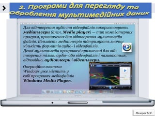 Назарак М.С.
Для відтворення аудіо та відеофайлів використовують
медіаплеєри (англ. Media player) — тип комп’ютерних
програм, призначених для відтворення мультимедіа
файлів. Більшість медіаплеєрів підтримують значну
кількість форматів аудіо- і відеофайлів.
Деякі мультимедіа програвачі призначені для від-
творення тільки аудіо- або відеофайлів і називаються,
відповідно, аудіоплеєри і відеоплеєри.
Операційна система
Windows уже містить у
собі програвач медіафайлів
Windows Media Player.
 