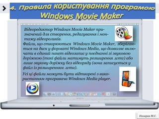 Назарак М.С.
Відеоредактор Windows Movie Maker при-
значений для створення, редагування і мон-
тажу відеороликів.
Файли, що створюються Windows Movie Maker, зберігаю-
ться на диск у форматі Windows Media, що дозволяє вклю-
чати в єдиний пакет відеозапис у поєднанні зі звуковою
доріжкою (такі файли матимуть розширення .wmv) або
лише звукову доріжку без відеоряду (вона записується у
файл із розширенням .wma).
Усі ці файли можуть бути відтворені з вико-
ристанням програвача Windows Media player.
 