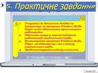 Назарак М.С.
1. З’ясувати (за допомогою довідки чи
Інтернету), як програвач Windows Media
Player може здійснювати транслювання
радіопередач.
2. Здійснити пошук у мережі Інтернет
радіостанцій національного радіо.
3. Налаштувати програвач Windows Media
Player на відтворення 1 та 2 каналу
національного радіо.
4. Продемонструвати роботу вчителеві.
 