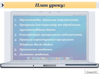 План уроку:
Назарак М.С.
1. Мультимедіа. Загальна термінологія.
2. Програми для перегляду та оброблення
мультимедійних даних.
3. Класифікація програмного забезпечення.
4. Правила користування програмою
Windows Movie Maker.
5. Практичне завдання.
6. Домашнє завдання.
 