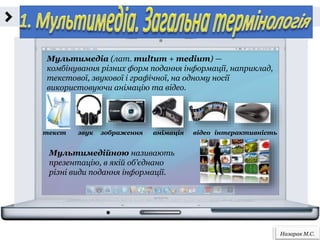 Назарак М.С.
Мультимедіа (лат. multum + medium) —
комбінування різних форм подання інформації, наприклад,
текстової, звукової і графічної, на одному носії
використовуючи анімацію та відео.
текст звук зображення анімація відео інтерактивність
Мультимедійною називають
презентацію, в якій об’єднано
різні види подання інформації.
 