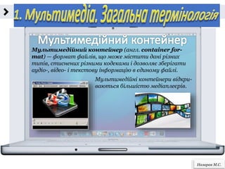 Назарак М.С.
Мультимедійний контейнер (англ. сontainer for-
mat) — формат файлів, що може містити дані різних
типів, стиснених різними кодеками і дозволяє зберігати
аудіо-, відео- i текстову інформацію в єдиному файлі.
Мультимедійні контейнери відкри-
ваються більшістю медіаплеєрів.
 