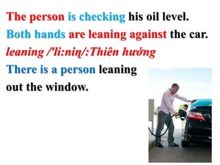 The person is checking his oil level.
Both hands are leaning against the car.
leaning /'li:niɳ/:Thiên hướng
There is a person leaning
out the window.
 