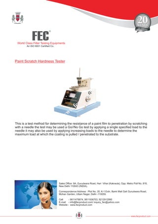 FEC
R
World Class Filter Testing Equipments
An ISO 9001 Certified Co.
www.fecproduct.com
Sales Office: 9A, Gurudwara Road, Hari Vihar (Kakraula), Opp. Metro Poll No. 816,
New Delhi 110043 (INDIA).
Correspondence Address : Plot No. 35, K-1 Extn, Bank Wali Gali Gurudwara Road,
Mohan Garden, Uttam Nager, Delhi -110059.
Cell - 9811478874, 9811938703, 9212912990
E-mail - info@fecproduct.com/ inquiry_fec@yahoo.com
Website - www.fecproduct.com
This is a test method for determining the resistance of a paint film to penetration by scratching
with a needle the test may be used a Go//No Go test by applying a single specified load to the
needle it may also be used by applying increasing loads to the needle to determine the
maximum load at which the coating is pulled / penetrated to the substrate.
Paint Scratch Hardness Tester
 