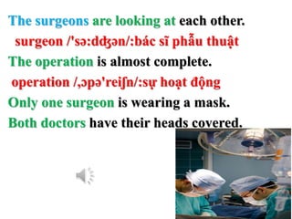 The surgeons are looking at each other.
surgeon /'sə:dʤən/:bác sĩ phẫu thuật
The operation is almost complete.
operation /,ɔpə'reiʃn/:sự hoạt động
Only one surgeon is wearing a mask.
Both doctors have their heads covered.
 