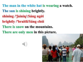 The man in the white hat is wearing a watch.
The sun is shining brightly.
shining /'ʃainiɳ/:Sáng ngời
brightly /'braitli/Sáng chói
There is snow on the mountains.
There are only men in this picture.
 