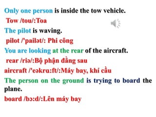 Only one person is inside the tow vehicle.
Tow /tou/:Toa
The pilot is waving.
pilot /'pailət/: Phi công
You are looking at the rear of the aircraft.
rear /riə/:Bộ phận đằng sau
aircraft /'eəkrɑ:ft/:Máy bay, khí cầu
The person on the ground is trying to board the
plane.
board /bɔ:d/:Lên máy bay
 