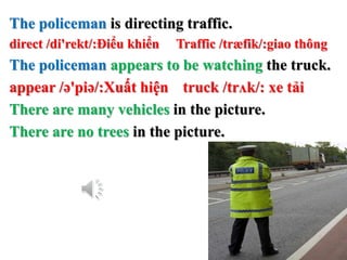 The policeman is directing traffic.
direct /di'rekt/:Điểu khiển Traffic /træfik/:giao thông
The policeman appears to be watching the truck.
appear /ə'piə/:Xuất hiện truck /trʌk/: xe tải
There are many vehicles in the picture.
There are no trees in the picture.
 