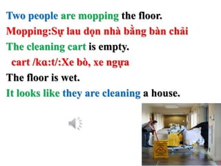 Two people are mopping the floor.
Mopping:Sự lau dọn nhà bằng bàn chải
The cleaning cart is empty.
cart /kɑ:t/:Xe bò, xe ngựa
The floor is wet.
It looks like they are cleaning a house.
 