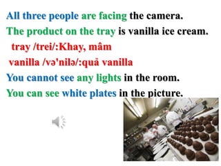 All three people are facing the camera.
The product on the tray is vanilla ice cream.
tray /trei/:Khay, mâm
vanilla /və'nilə/:quả vanilla
You cannot see any lights in the room.
You can see white plates in the picture.
 