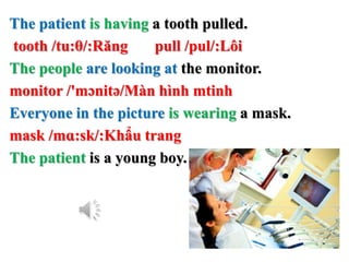 The patient is having a tooth pulled.
tooth /tu:θ/:Răng pull /pul/:Lôi
The people are looking at the monitor.
monitor /'mɔnitə/Màn hình mtinh
Everyone in the picture is wearing a mask.
mask /mɑ:sk/:Khẩu trang
The patient is a young boy.
 