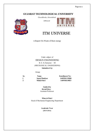 Page no:1
ITM UNIVERSE
A Report On Waste of Heat energy
Under subject of
DESIGN ENGINEERING
B. E. II, Semester – III
(MECHANICAL ENGINEERING)
Submitted by:
Group:
Sr. Name Enrollment No:
1 Suraj Thakkar 140950119088
2 Milan Patel 140950119053
Guided by
Hetal Fitter
Assistant Professor
Minesh Patel
Head of Mechanical Engineering Department
Academic Year
(2015-2016)
GUJARAT TECHNOLOGICAL UNIVERSITY
Chandkheda, Ahmedabad
Affiliated
 