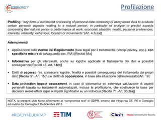 #READY4EUDATAP
Profilazione
Profiling: “any form of automated processing of personal data consisting of using those data to evaluate
certain personal aspects relating to a natural person, in particular to analyse or predict aspects
concerning that natural person's performance at work, economic situation, health, personal preferences,
interests, reliability, behaviour, location or movements” [Art. 4.3(aa)]
Adempimenti
 Applicazione delle norme del Regolamento (basi legali per il trattamento, principi privacy, ecc.), con
specifiche misure di salvaguardia (es. PIA) [Recital 58a]
 Informativa per gli interessati, anche su logiche applicate al trattamento dei dati e possibili
conseguenze [Recital 48, Art. 14(h)]
 Diritti di accesso (es. conoscere logiche, finalità e possibili conseguenze del trattamento dei propri
dati) [Recital 51, Art. 15(h)] e diritto di opposizione, in base alla situazione dell’interessato [Art. 19]
 Data protection impact assessment, in caso di sistematica ed estensiva valutazione di aspetti
personali basata su trattamenti automatizzati, inclusa la profilazione, che costituisce la base per
decisioni aventi effetti legali o impatti significativi su un individuo [Recital 71, Art. 33.2(a)]
NOTA: le presenti slide fanno riferimento al “compromise text” di GDPR, emerso dal trilogo tra CE, PE e Consiglio
ed inviato dal Consiglio il 15 dicembre 2015
 