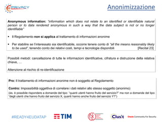 #READY4EUDATAP
Anonimizzazione
Anonymous information: “information which does not relate to an identified or identifiable natural
person or to data rendered anonymous in such a way that the data subject is not or no longer
identifiable”
 Il Regolamento non si applica al trattamento di informazioni anonime
 Per stabilire se l’interessato sia identificabile, occorre tenere conto di “all the means reasonably likely
to be used”, tenendo conto dei relativi costi, tempi e tecnologie disponibili [Recital 23]
Pro: Il trattamento di informazioni anonime non è soggetto al Regolamento
Contro: Impossibilità oggettiva di correlare i dati relativi allo stesso soggetto (anonimo)
(es. è possibile rispondere a domande del tipo: “quanti utenti hanno fruito del servizio?” ma non a domande del tipo:
“degli utenti che hanno fruito del servizio X, quanti hanno anche fruito del servizio Y?”)
Possibili metodi: cancellazione di tutte le informazioni identificative, cifratura e distruzione della relativa
chiave, …
Attenzione al rischio di re-identificazione
 