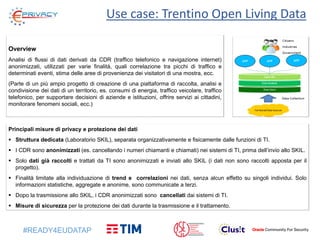 #READY4EUDATAP
Use case: Trentino Open Living Data
Overview
Analisi di flussi di dati derivati da CDR (traffico telefonico e navigazione internet)
anonimizzati, utilizzati per varie finalità, quali correlazione tra picchi di traffico e
determinati eventi, stima delle aree di provenienza dei visitatori di una mostra, ecc.
(Parte di un più ampio progetto di creazione di una piattaforma di raccolta, analisi e
condivisione dei dati di un territorio, es. consumi di energia, traffico veicolare, traffico
telefonico, per supportare decisioni di aziende e istituzioni, offrire servizi ai cittadini,
monitorare fenomeni sociali, ecc.)
Principali misure di privacy e protezione dei dati
 Struttura dedicata (Laboratorio SKIL), separata organizzativamente e fisicamente dalle funzioni di TI.
 I CDR sono anonimizzati (es. cancellando i numeri chiamanti e chiamati) nei sistemi di TI, prima dell’invio allo SKIL.
 Solo dati già raccolti e trattati da TI sono anonimizzati e inviati allo SKIL (i dati non sono raccolti apposta per il
progetto).
 Finalità limitate alla individuazione di trend e correlazioni nei dati, senza alcun effetto su singoli individui. Solo
informazioni statistiche, aggregate e anonime, sono communicate a terzi.
 Dopo la trasmissione allo SKIL, i CDR anonimizzati sono cancellati dai sistemi di TI.
 Misure di sicurezza per la protezione dei dati durante la trasmissione e il trattamento.
 