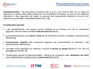 #READY4EUDATAP
Pseudonimizzazione
Pseudonymisation: “the processing of personal data in such a way that the data can no longer be
attributed to a specific data subject without the use of additional information, as long as such additional
information is kept separately and subject to technical and organisational measures to ensure non-
attribution to an identified or identifiable person” [Art. 4.3b]
Considerazioni generali:
 I dati pseudonimizzati, che possono essere riattribuiti ad un individuo con l’uso di informazioni
aggiuntive, devono essere considerati dati personali [Recital 23]
 La pseudonimizzazione può ridurre i rischi per gli interessati ed aiutare a rispettare i requisiti privacy
[Recital 23a]
 Conservazione separata delle informazioni aggiutive che consentirebbero di riattribuire i dati
pseudonimizzati [Recital 23c]
 Una delle misure applicabili per realizzare i requisiti di privacy by design [Recital 61, Art. 23] e di
sicurezza dei dati [Art. 30]
 “Unauthorized reversal of pseudonymisation”: elemento da considerare nella valutazione dei rischi
privacy [Recital 60a] e possibile causa di data breach [Recital 67]
 