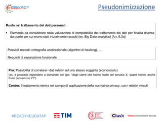 #READY4EUDATAP
Pseudonimizzazione
Ruolo nel trattamento dei dati personali:
 Elemento da considerare nella valutazione di compatibilità del trattamento dei dati per finalità diverse
da quelle per cui erano stati inizialmente raccolti (es. Big Data analytics) [Art. 6,3a]
Pro: Possibilità di correlare i dati relativi ad uno stesso soggetto (sconosciuto)
(es. è possibile rispondere a domande del tipo: “degli utenti che hanno fruito del servizio X, quanti hanno anche
fruito del servizio Y?”)
Contro: Il trattamento rientra nel campo di applicazione della normativa privacy, con i relativi vincoli
Possibili metodi: crittografia unidirezionale (algoritmi di hashing), …
Requisiti di separazione funzionale
 