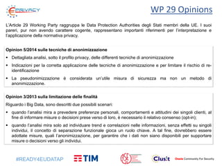 #READY4EUDATAP
WP 29 Opinions
L’Article 29 Working Party raggruppa le Data Protection Authorities degli Stati membri della UE. I suoi
pareri, pur non avendo carattere cogente, rappresentano importanti riferimenti per l’interpretazione e
l’applicazione della normativa privacy.
Opinion 3/2013 sulla limitazione delle finalità
Riguardo i Big Data, sono descritti due possibili scenari:
 quando l’analisi mira a prevedere preferenze personali, comportamenti e attitudini dei singoli clienti, al
fine di informare misure o decisioni prese verso di loro, è necessario il relativo consenso (opt-in);
 quando l’analisi mira solo ad individuare trend e correlazioni nelle informazioni, senza effetti su singoli
individui, il concetto di separazione funzionale gioca un ruolo chiave. A tal fine, dovrebbero essere
adottate misure, quali l’anonimizzazione, per garantire che i dati non siano disponibili per supportare
misure o decisioni verso gli individui.
Opinion 5/2014 sulle tecniche di anonimizzazione
 Dettagliata analisi, sotto il profilo privacy, delle differenti tecniche di anonimizzazione
 Indicazioni per la corretta applicazione delle tecniche di anonimizzazione e per limitare il rischio di re-
identificazione
 La pseudonimizzazione è considerata un’utile misura di sicurezza ma non un metodo di
anonimizzazione.
 