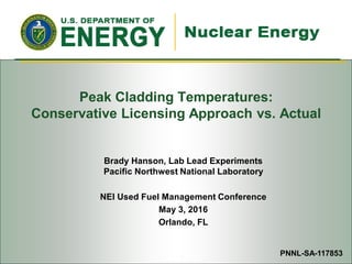 Used Fuel Disposition Campaign
Peak Cladding Temperatures:
Conservative Licensing Approach vs. Actual
Brady Hanson, Lab Lead Experiments
Pacific Northwest National Laboratory
NEI Used Fuel Management Conference
May 3, 2016
Orlando, FL
PNNL-SA-117853
 