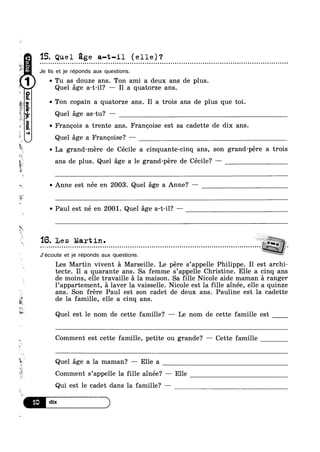 i‘
+-
z
i
~;
s.
9"0¢?4!uI1
g,goml‘a!-s
0
w I
E
»e
F».
1
M
Q.
u
k
E
15. Quel age a-t-il (elle)?- Q - ¢ - Q Q ¢ Q Q - Q - - Q - - n ~ ¢ o ¢ Q u ~ a ¢ ¢ - » u ¢ n - Q ¢ Q u ¢ - Q u Q o Q u o ¢ Q ~ n Q Q Q n o ¢ o u o o Q ¢ Q ~ a v u o - o n n - Q - ¢ Q Q . n Q Q = - ~ q u Q - Q Q n o ¢ o u u o n a u Q ¢ ¢ - | u ~ Q - ¢ u Q no
Je lis et je réponds aux questions.
0 Tu as douze ans. Ton ami a deux ans de plus.
Quel age a-t-il? Il a quatorze ans.
v Ton copain a quatorze ans. Il a trois ans de plus que toi.
Quel age as-tu‘? —
0 Francois a trente ans. Francoise est sa cadette de dix ans.
Quel age a Francoise? —
La grand-mere de Cécile a cinquante-cinq ans, son grand-pére a trois
i
A
ans de plus. Quel age a le grand-pére de Cécile? —
Anne est née en 2003. Quel age a Anne? —
~ Paul est né en 2001. Quel age a-t-il? —
'16. Les Martin.c c a Q Q c 0 Q 0 u 0 o Q 0 c 0 0 I Q 0 n 0 I 1 I 0 0 Q I Q 0 J 0 I 0 | I 0 Q 0 I v 0 0 U 0 0 0 0 I I I I 0 I I Q u Q Q c c Q n I Q I 0 I Q Q o Q I Q 0 I I 0 0 0 0 o Q I 0 0 I I 0 I 0 I
J’écoute et je réponds aux questions.
Les Martin vivent a Marseille. Le pére s’appelle Philippe. Il est archi-
tecte. I1 a quarante ans. Sa femme s’appelle Christine. Elle a cinq ans
de moins, elle travaille a la maison. Sa fille Nicole aide maman a ranger
l’appartement, a laver la vaisselle. Nicole est la fille ainée, elle a quinze
ans. Son frére Paul est son cadet de deux ans. Pauline est la cadette
de la famille, elle a cinq ans.
Quel est le nom de cette famille? — Le nom de cette famille est
Comment est cette famille, petite ou grande? — Cette famille
3 Quel age a la maman? — Elle a
Comment s’appelle la fille ainée? — Elle
Qui est le cadet dans la famille? ——
 