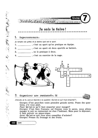 l_h~
~' -,
E,
-i
gt,
4!‘
r"‘?'4r~~'»K_
Wt,
» Je
‘v*' 1
HQ? I s ~! in , a ; w> , 41 F < at -,@,; an .= ‘ :_. my w gawk W‘; s ~@§~ F zw ;,¢_ w
K ‘E +1‘ i at
“Mg
W
an
Ie sais 1e faire!it111111111111Iqtliavtutttttttuiitttiitttt
1. Supe rcone ours .
remplis ces grilles et je devine quel est le sport.
1. , c’est un sport qu’on pratique en équipe.
1. “v
#1-v
5,1‘?
£
9
~ <~;
5 e,
i. , a
‘,3 am“
3‘.
4,
x
ax
5*
tlifsr
**§§
w11>“u
2. , c’est un sport ou deux sportifs se battent.
3. , on 1e pratique a deux.
Q 4. , c’est un exercice de la nage.
-I-
1e>;f TE? L §1|
8 la>n
Q? ‘___~
 --_-.---..
.........._.....---
72;, Organiser une randonnée., . , . , . . ,. ‘ - . . . - . . . . t . . . . . . . . . , ~ - . . . . . . . . . . . . s . . . . - - . . . . ‘ . - . . - - - - . - . . - . - ~ - - - - - - - - - - - - . . . . - . . - - . . . - . - .----an
Georges: C’est peut-étre votre premiere grande sortie. Posez des ques-
J’écoute, je lis, puis je réponds a Ia question <<Qu’est-ce qu‘i| faut emporter?».
R " 9
tions, s il vous plait.
Paul: Qu’est-ce qu’i1 faut emporter pour manger?
Georges. C est bien franeais, ea! Comme vous le savez, nous allons
manger le soir au restaurant ou chez 1’habitant. Mais pour 1e déjeuner,
il faut prévoir un pique-nique.
Anne: Qu’est-ce que vous nous conseillez d’acheter‘?
Georges: Prenez du fromage et des fruits.
cent 4 4)
El¥"|
 