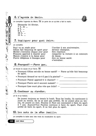 we
w.
aiéf
Q.
¥
ti -
"51.;
.|_o1nodasap.|go|no;Q?4!11
if»
u-.7
k
E.
6. I/agenda de Marie .
......................................................................................................... . < .
Je complete |’agenda de Marie. Je parle de ce qu‘e||e a fait le matin.
Dimanche 14 février.
7 h. Je
8 h.
7. Expliquer pour quoi faire.
Je complete. ‘
Paul va au stade pour l’inviter a son anniversaire.
Céline fait beaucoup de sport pour devenir champion.
Michel s’entraine‘chaque jour pour étre chanteur.
Francois apprend a chanter pour remporter la victoire £1 un concours
Manon s’exerce a la danse pour de danse.
Pierre téléphone a Georges pour étre en bonne santé.
’ "
.4
<4
w~v
3* .
s entrainer.
8. Pourquoi‘? — Parce que...
Q - Q Q Q . ¢ u Q ¢ Q ¢ ¢ Q ¢ Q o - o 1 - ¢ - n o c u u u n n Q Q o ~ o ¢ n u Q u u o u n u - | u Q - Q ¢ | - Q Q - . Q - Q ¢ - a o n n o o n o e n n o o o o o o n o o u o n n u n u o u n o n n Q o Q a o | Q Q u o u o Q Q Q o u 00
Je trouve la cause et je l’écris.
0 Pourquoi Céline est-elle en bonne santé? — Parce qu’el1e fait beaucoup
de sport.
Pourquoi Arnaud ne va-t-il pas a la piscine? ——
V

3». _
if
9. Contmuer ou s’arreter.1WM>~._
~.,.
Ea
;*n _.
V‘
.5’?
$3
,_w
n
u
av!
w.
Ii ‘IO
....................................................................................................................
0 Pourquoi Pascal apprend-il a chanter? ——
Q Pourquoi Pierre est-il souvent malade? —
0 Pourquoi Lise court plus vite que Julie‘? —
- Q ¢ ¢ Q | Q | Q Q n w n n o n u u ¢ ~ a - - a Q u ~ Q u Q - ¢ - - e u o u n v Q u n u Q Q @ Q u - Q - - - o o u n o ~ Q Q o Q a Q Q Q - n Q ¢ u ¢ Q ¢ u ¢ ¢ - ¢ ¢ Q a n u a o u o ~ n u o u u u n o Q n a ~ u Q - Q - o n n o c o on
Je lis et je traduis.
Ils jouent toujours au tennis le lundi. Tous les lundis, ils continuent a
jouer au tennis. Ils ne se sont pas arrétés. Ils ne jouent plus au ten-
nis, ils jouent au foot. Pauline et Paul ont commencé a faire du sport
51 7 ans. Aujourd’hui Pauline continue a faire du sport.‘ Paul s’est
arrété de faire du sport. Il ne fait plus du sport.
Les mots de la. meme famille.
Je complete la table avec des mots du vocabulaire du sport.
1°2 P
 