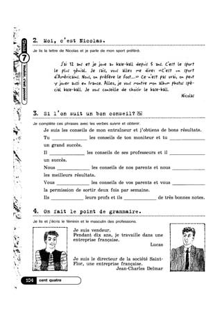 w-1
~ ~
314
ii-
W1
w 4*"
Ma
r:.
TI
>

»
1
3?‘
i

F‘
?4P“I1
$
4'0 _ g
Z. M01, c est Nicolas.Q Q - Q Q ~ ¢ | ¢ | ¢ u Q - Q - Q u ¢ ¢ u ¢ . - - q - ¢ u n - - - one IIIIIIIIOIOIIIC n 000000001000: ouounolnlnonnco0 0 0 0 0 no on 0 0 0 0 0:000 o o a u u u o u n n vans
Je lis la Iettre de Nicolas et je parle de mon sport préféré.
‘ v - 1,r_.
an,‘
Fla
on
1'25
rg‘
~@
n
»
;;;; 11
{ un succes.
..‘ V, _
£05
»
L
“$1
'I:*~
a
n. 3; v
Q
v
Br
'5.
°I
A
a
wt .3
Jgonnod
Q. I1
~1
2
u
4?
Jai 17. in! eT J9 joué 311 bare-ball depvir 5 am’. Ceen“ Le rporf
Le flu; <jé»-JQL Jeo mix, Vovf aU.ez MG dire: <<C,efT Uh §[>or‘I'
d'Amévicai»~! No-A on pvéfére Le Foo? ..>> Cej»-'e!’r pa! vvai, on pew‘
cial ba!e—ba{l.. Je vow: cohreille de choirir Le baie-ball.
y,
3. S1 l on suit un bon conseil?
Je complete ces phrases avec les verbes suivre et obtenir.
Q. . I _ ’ - ' —
I
§ y _)0/QY 30“! Qn France. Allez, J9 Vovf mohfre mo» album pmox {pe-
NiC.o|.2>'
1:
R . . . . . . - . . - . - . . . - - - . - - - - . . . . . . . . . . . . . . . . . . . . . . . . . . . . . . . . - . . . - . - . - - . - . - - - - - - - . ... . . . . - . . . . . . . . - - . - - - - -........-.-u
Je suis les conseils de mon entraineur et j’obtiens de bons résultats
un grand succés.
les conseils de ses professeurs et i1
Nous les conseils de nos parents et nous
les meilleurs résultats.
Vous les conseils de vos parents et vous
la permission de sortir deux fois par semaine.
“ii
€?'¥?§z7¢
WP
.
On iait le point de grammalre.
Je lis et j’écris le féminin et le masculin des professions.
Je suis vendeur.'-_2-; Y
. . .
Pendant d1x ans, J6 trava111e dans une
3 entrepr1se franoalse
Lucas
Flor, une entreprise franoaise.
~ e Jean Charles Delmar
§% * ' A ~ '
+1 M’ _ ‘ ¥ n
‘ ~ Je su1s le dlrecteur de la soc1ete Sa1nt-
E J “W ah’ MQ" ‘ " ‘
1 ’ 2* %""' ’ J
“>4
Q o u - ¢ ¢ ¢ u Q - Q Q n Q ¢ a Q cl
1
? 2
FE’
. ,
000
E Tu les conseils de ton moniteur et tu
s leurs profs et ils de trés bonnes notes.
3
 