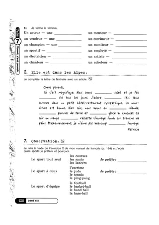 ‘Irv
»~ w»
'e
Q, G
,, E.. at ‘ (1-
.‘ m~
“'5
' 11
no“
p; un
, 5.
i
7 yr
a ‘i
5 ,
H
~ .-N
In W‘
1
té
5?
,5
» ~.
>
4;
if
s r 1‘
nodgsa0JOA
_§i _
I t
G
Ya
-at
I?#‘%'
km
e.-xv
e
; ‘ 18
$1
3
Q
legigs“ ,7 le
b) Je forme le féminin.
Un acteur ~— une un menteur —
V€I1d€llI' —‘ 11118 1111 €SOI'iI'Il€11I' _
champion — une un moniteur —
un sportif — un employé —
r -" , . . .
un e1ectr1c1en — un artlste —
un chanteur — un acheteur —
6. Elle est dans les Alpes.
Je complete la lettre de Nathalie avec un article.
Chev; Paventi,
Id Cerf l"a(jhi(;LIQ. Nov! ave»: __________ roleil er je his
i___ rki 1°-1: Le; jom. Jiclove ___ rkir. Nov)’
{om/"Q! eta»: Uh path“ h8TeL—ve$taura~n‘ )'//"P3'H'icLuQ. La n0uV*
YH'uVQ QYT bovmé. Hier foir, now! 3VO|nf Qv ___i V;3v<'1Q,
ft ____._i Pommef de ‘ferret et isglace Ev chocolaf. Ce
fair on I‘43v<jQ _______ vaclee (FVor'3<]Q Fe»-Av fut’ 1'V3nC|'Q de
pain). M3U'QvV€v§Qf"Qh1',_i€ Jaime pa; bQ3vC0vP Fro/-a<1e.
Na’rl~aLie
7. Observation.¢ . ¢ - - . Q ~ s-‘vs;----was-sum,~-¢¢¢-'1.-‘Queue-ans;-sou-~--¢u-|---¢--~»~~¢¢-na-@--¢n-¢-¢-¢--¢|.-¢»-¢.-¢--Q--1-.-In
Je relis le texte de l’exercice 2 de mon manuel de frangais (p. 194) et j‘écris
quels sports je préfére et pourquoi.
les courses
Le sport tout seul les sauts Je préfére
les lancers
l’escrime
Le sport 51 deux 1e judo Je préfére
tennis
ping—pong
football
Le sport d’équipe le basket-ball
le hand-ball
la base-ball
“>6 o
 
