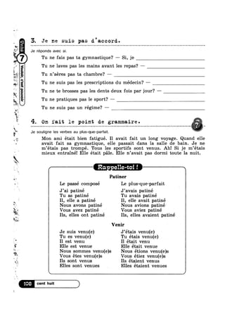 -w
Q.‘
sq
,,
We
E
’-‘R4’
-¢
§§_e=~~ no
1*
t~
:at
..,,.
»
l2*
"“-‘W63"
J?
s
ar
3!
I I>
R
5.
. v», -,
k
‘Km:
st
§;.
1
E
C1
‘Ir;
‘1Fw£' m‘
.1omod;sa,o45no“
ts I r
*5 Elle est venue Elle était venue
Tu ne laves pas les mains avant les repas? —
I Tu ’ ‘
3. Je ne suis p8.S d'accord.
Je réponds avec si.
ne fais pas ta gymnastique? —— Si, je
n aeres pas ta chambre? —
Tu ne suis pas les prescriptions du médecin? —
Tu ne te brosses pas les dents deux fois par jour? -
Tu ne pratiques pas le sport? —
Tu ne suis pas un régime? —
y""'~
- - ¢ - - - » - ¢ - - Q - . - - . - . . . . . . . - . - . - | - - . - - ¢ - - . Q Q - » - - - ¢ - - - - - - - ¢ - - - - - ¢ . . . . - . . - - . . - - - . - . - - . - . - - - . - - . - . - » - - Q - - Q ¢ »¢»~¢§ ,
4. On fait le point de grammaire.
Je souligne les verbes au plus-que-parfait.
Mon ami était bien fatigué. I1 avait fait un long voyage. Quand elle
avait fait sa gymnastique, elle passait dans la salle de bain. Je ne
m’étais pas trompé. Tous les sportifs sont venus. Ah! Si je m’étais
mieux entrainé! Elle était pale. Elle n’avait pas dormi toute la nuit.
/itRa - elle-t i—-———-—-
Patiner
Le passe compose Le plus-que-parfait
J’ai patiné J’avais patiné
Tu as patiné Tu avais patiné
Il, elle a patiné I1, elle avait patiné
Nous avons patiné ‘ Nous avions patiné
Vous avez patine Vous aviez patine
Ils, elles ont patine Ils, elles avaient patiné
Venir
r
Je suis venu(e) J’etais venu(e)
Tu es venu(e) Tu étais venu(e)
I1 est venu I1 était venu
Nous sommes venu(e)s Nous étions venu(e)s
Vous étes venu(e)s Vous étiez venu(e)s
Ils sont venus Ils étaient venus
Elles sont venues Elles étaient venues ‘
 /
“>8 E
 
