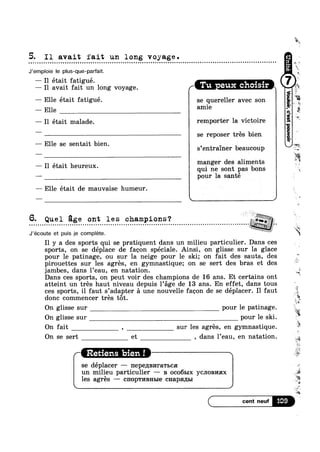 5. I1 avait fait un long voyage.u Q o - ¢ n o o - Q u Q Q ¢ ¢ Q - Q u u o Q Q o u Q o u o . Q ¢ ¢ - | n a n a Q u Q Q n o Q n Q u o Q u n o e u o u o Q Q Q Q a o ¢ a Q u o n a Q u n Q no
J’emploie le plus-que-parfait.
— I1 était fatigué. . , A‘— I1 avait fait un long voyage. F Tu eux chclslr w
— Elle était fatigué.
—— Elle
— I1 était malade.
-— Elle se sentait bien.
— Il était heureux.
— Elle etait de mauvaise humeur.
 , /
se quereller avec son -
amie ."
remporter la victoire
se reposer trés bien
9 '~
s entrainer beaucoup at .
qui ne sont pas bons ,
pour la santé
6. Quel ge ont les champions? Kw §*“Y-, ,
. - - ¢ . . ¢ - Q ¢ - ¢ - - . - . - - . - - - ¢ » - ¢ - - - - ¢ ¢ ~ - ' - - - . - - - - - - - - - - - . » - ~ ~ - . . . . - . - . . ¢ . - ~ - ¢ - - . . ¢ - - - - - - Q Q - - - . - . . . - - ¢ ¢ - - - I - - gig?Z» 1
O
J’écoute et puis je complete.
I1 y a des sports qui se pratiquent dans un milieu particulier. Dans ces
sports, on se déplace de faoon spéciale. Ainsi, on glisse sur la glace
pour 1e patinage, ou sur la neige pour le ski; on fait des sauts, des
pirouettes sur les agrés, en gymnastique; on se sert des bras et des
jambes, dans l’eau, en natation. 3Xh
Dans ces sports, on peut voir des champions de 16 ans. Et certains ont
atteint un trés haut niveau depuis Page de 13 ans. En effet, dans tous
ces sports, il faut s’adapter a une nouvelle faoon de se déplacer. Il faut
donc commencer trés tot.
On glisse sur pour le patinage. O
On glisse sur pour le ski.
On fait , sur les agrés, en gymnastique.
On se sert et , dans l’eau, en natation.
Retiens bien !
se déplacer —— nepennnrawbca
un milieu particulier ——- B oco61>1x YCJIOBI/IHX
les agrés ——— cnopwnnnme cnapsmm
we
E">9
Te
5%
3
4|;
itmanger des aliments
.1-
Q";
2
3%
‘it
11%
1»
“¢
iv:
i
a
5%
‘Q
 