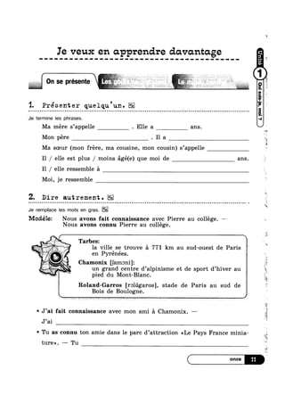 Ie veux en apprendre davcmtage
On se présente ~
'1. Présenter quelqu'un.o ¢ - Q ¢ o o o u u u u ~ a Q u u n - Q Q Q Q Q - Q - ¢ Q - ¢ - ¢ ~ - Q | ¢ o u o ~ n n Q u u u ~ n u u » Q u u u - - - - - ¢ - ¢ - Q Q u o u u c o u o n - u Q u n n u ¢ o n o n o u Q | n u » n - ¢ Q ¢ ¢ Q ¢ ~ Q ¢ u - ¢ ¢ Q - Q no
Je termine les phrases.
Ma mere s’appelle . Elle a ans.
Mon pére . I1 a
‘B

Ma soeur (mon frere, ma cousine, mon cousin) s’appelle
I1 / elle est plus / moins €1gé(e) que moi de ans.
I1 / elle ressemble 51
Moi, je ressemble
Z. Dire autrement.
Je remplace les mots en gras.
Modélez Nous avons fait connaissance avec Pierre au college. —~~
Nous avons connu Pierre au college.
; ~/ n Tarbes:
la ville se trouve 51 771 km au sud-ouest de Paris i
en Pyrénées.
*5 Chamonix Uamoni]: .
un grand centre d’alpinisme et de sport d’hiver au
pied du Mont-Blanc.
Roland-Garros [roldgaros], stade de Paris au sud de
Bois de Boulogne.
¢ J’ai fait connaissance avec mon ami 51 Chamonix. —
J’ai
v Tu as connu ton amie dans le parc d’attraction <<Le Pays France minia-
ture». — Tu
W
1%
w
is
e
*5
1».
‘é
1.1
L-»
.=
es’
A
 