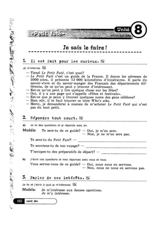 W ,~
s
In
1.
W-A "
-
ii,
*1»
— Oui, il y a une page qui s’appe1le <<Fétes et festivals».
‘I
0 I
< 5'! n1we-1 ;w~' ' » - 0 ~ .~' -#1 w ' w
- t ‘Q ‘*‘#4»~‘>J_¢F4,.~>L*'*">e'2$<~ »&~‘%¢~_=e ‘!Y57"':_'1‘$i>!~4 L ¢.~»‘+,»_- :~m<M.n~=~ 4- r we . . MW. ~,; ~ 4- "1 Is" sh, ,-_.4~-~»~><. ~ = <4-A» ~> i» , .,~,., =1 - ,; >»=»,=‘
@“~ ' 0 , 1
Ie sous 1e fcure!
I1 est fait pour les curieux.
Je m’informe.
— Tiens! Le Petit Futé, c’est quoi?
L*1 — e Petit Futé c’est un guide de la France. I1 donne les adresses de
5000 sites, il présente 12 000 kilometres d’itinéraires. I1 parle du
savoir-vivre et du savoir-manger des Franoais des départements dif-
férents, de ce qu’on peut y trouver d’intéressant.
—— Est-ce qu’on peut y lire quelque chose sur les fétes?
— Est-ce que je peux y trouver quelques noms des gens celebres?
— Bien sur, il te faut trouver ce titre Who's who.
v
.¢~
#3 a)
,~ we
w
2.12
I
*',,#
5:
‘E Q
,.>
1!?
‘so at
T’occupes-tu des préparatifs de départ? —
§;;
W.
— Merci, je demanderai a maman de m’acheter Le Petit Futé qui n’est
pas du tout petit.
épondre tout court.
Je Iis des questions et je réponds avec en.
Modélez Te sers-tu de ce guide? —~ Oui, je m’en sers.
—~ Non, je ne m’en sers pas.
Te sers-tu du Petit Futé? -
Te souviens-tu de ton voyage? —
b) J‘écris ces questions et mes réponses avec vous et nous.
Vous servez-vous de ce guide? — Oui, nous nous en servons.
— Non, nous ne nous en servons pas.
Parler de ses intérets..................................................................... ...... .... .....................
i 5
~-¢- 7
Je Iis et j'ecris a quoi je m interesse.
1  ,
Modelet Je m’interesse aux danses sportives.*3 9 ’
L 
v
s
‘"1
s
Je m y interesse.
A We
 