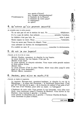 T’intéresses-tu
4. Qu'est-ce qu'ils peuvent faire‘?- - - ¢ = - - Q Q - Q - - Q Q . n u o - u n u u o - o Q - Q o o ~ - Q ~ u a on
aux sports d’hiver?
aux voyages interplanétaires?
l’histoire de la France?
1’histoire de notre pays?
l’alpinisme? ppau sport‘?
~ ¢ Q ¢ - - | | - Q - ¢ - Q - - u | = o u o o u n ~ u ~ - n ~ n u a » Q o u Q n on
Je complete avec le verbe pouvoir.
Tu ne sais pas ou est la station de taxi. Tu téléphoner.
I1 n’y a pas de métro. Les enfants prendre l’autobus. i»
, ILe théatre n est pas loin. Je aller a pied.
Notre copain va venir. Nous l’attendre.
Vous ne savez pas 1’heure du départ. Vous
vous adresser au bureau de renseignements.
I1 a oublié un mot. Il consulter le dictionnaire.
5. OT1 est la rue Lepois‘?
asJ’écoute, je lis et je dis en russe.
Michel: Pardon, monsieur, je cherche la rue Lepois
Le jeune hommez La rue Lepois. C’est par la.
Michel: C’est loin?
7§7' 1. wt $1- $3 “$2
Le jeune hommez A cinq-six minutes. Vous voyez cette grande maison
et trois arbres la-bas
Michel: Oui.
Le jeune hommez C’est la place Thiers. Alors vous allez jusqu’a cette
place et la, vous demandez...
Michel: Merci, monsieur.
J’écoute, je répete et j’apprends. L
“Q?
' 2
6. Pardon, pour aller an musee...‘?
I I I Q 0 I U I 0 I I 0 o Q 0 l Q Q Q 0 Q I Q I I O O O 0 0 Q I i I I Q I | I O 4 I I 9 D 0 I I 0 I Q 0 I I I 0 '--;;:?%§:£:£!I
Le touriste: Excusez-moi, monsieur/madame, je cherche la rue de la
République / la place des Fontaines / le boulevard Pierre-Jean. C’est
par la? C’est loin de la gare / de la bouche du métro? C’est pres d’ici?
C’est loin d’ici? Pardon, pour aller au stade / a 1’aérogare?
L’habitant de cette ville: Vous prenez la rue Lecourbe, vous allez tout
droit, vous continuez jusqu’a l’avenue de Breteuil. Vous suivez la rue  g
Pasteur, vous tournez a gauche / a droite.
Vous traversez la place d Italie.
M111
Q1‘
Vous prenez la deuxiéme rue a gauche / l’avenue Charles-de-Gaule.
7
‘€
3
w
#2
*7;
0 *0
€
on
e 1;;
*1}:
“E
v
1 e
Y2
 