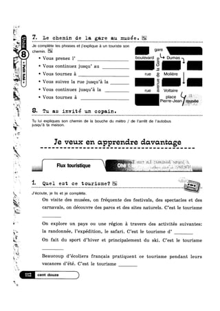 ..,,.
E1
~i
ks
-~ *W:
1%?
5;?
1-‘¢‘=_<~ >__
if ,
uni‘
N
,.,%T~
at
-it
awn
1(5) .
»<4§]
fi-we ~ ’
° Vous tournez a
<
‘IF‘f
»
“ 25*»
W‘<4
§ "we
an
~1-
M
L
*1
7*“
*1»
=
F
t
-;;
'“'J—‘r
7. Le chemin de la gare an musée.
Vous continuez Jusqu au
Vous tournez a rue
° Vous suivez la rue jusqu’a la

Vous continuez jusqu a la rue
1%
Q t
I8. Tu as invite un copain.¢ ~ Q » Q ¢ ¢ - . ¢ Q Q Q | ¢ - u a n n o u o u Q u u Q u Q o Q - » Q u Q ¢ Q ¢ u o u n o o o o o o o a o a u Q n u - Q u Q Q e n ¢ Q Q Q Q Q Q | Q ¢ Q Q ~ u o o o u o Q on
Hld
(D
>
CU
a n Q ¢ Q n n u n Q Q n u n o a o o o u o ~ u u u u ¢ on
Je complete les phrases et j’expIique a un touriste son
Vous prenez 1’ boulevard Qkb Dumas
_‘-Moliere
Il-Voltaire
place , ~
Pierre-Jean
u o u o o u o o o o o u Q u n Q u Q o u o u n Q o n o nu
Tu lui expliques son chemin de la bouche du métro / de |'arrét de |’autobus
jusqu’a ta maison.
Ie veux en apprendre davantage
Flux touristique
§¥ "" ~s§ii~§»}i_'~*-1 -.2,
“E
“ -: ‘ ** “ ~ ‘ *"’* ” ‘ '
1- Que 1 e s t c e tourisme ‘? =- - - - - - - - - . - . - . . . - - . - - - - - . - - - . . . . . . . . - . . . - . - - . . . . . . - - - - . - . . . . . - - . . . . . . . - - . - . . - - - - . . - . . . . . . - - - » . . - - - - - . - Q‘?
J’ecoute, je Iis et je complete. 7On visite des musées, on fréquente des festivals, des spectacles et des
carnavals, on découvre des parcs et des sites naturels. C’est le tourisme
On explore un pays ou une région a travers des activités suivantes:
‘ix la randonnée, Pexpédition, le safari. C’est le tourisme d’
1
~
‘i
tiV
3
at
~;
~
'9-;
3
112
*2
On fait du sport d’hiver et principalement du ski. C’est le tourisme
I
vacances d’eté. C’est 1e tourisme
A Beaucoup d’eco11ers frangais pratlquent ce tourlsme pendant leurs
 