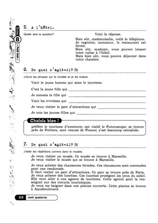 v~ >—~
cw
6-
-
i‘=
2 ‘P
$
.* -;,;
¢ ~_**¥._;_ A I
*2 1;
v-
; 1:
41$
‘c ‘E1
»v
t
3%
4‘ .8‘ Q
M
v
g,
$
1%
1»
, r
‘>1
s
3
‘I>~
7.
F _.
»
%;
W‘V’
?4E1-In
Q
0:‘Q88»
2”‘ 1
5. A 1 htel.
Quelle sera la question? Voici la réponse.
Bien sr, mademoiselle, voila le téléphone.
Je regrette, monsieur, 1e restaurant est
fermé.
Bien sr, madame, vous pouvez laisser
votre valise a l’h6tel.
Mais bien sur, vous pouvez dejeuner dans
votre chambre.
6. De quoi s'agit-i1‘? ¢
J’écris les phrases sur le modéle et je les traduis.
Voici 1e jeune homme qui aime le tourisme.
C’est la jeune fille qui
Je connais la fille qui
Voici les tnnristes qui
Je veux visiter le parc d’attracti0ns qui
Je vois les jeunes filles qui
Choisis bien !" 
préfére le tourisme d’aventure; ont visitét le Futuroscope; se trouve
pres de Poitiers, sont venues de France; s’est beaucoup entramee.
7. De quoi s'agit-il‘?
J’évite les répétitions comme dans le modele.
I I 
Je veux visiter un musee. Ce musee se trouve a Marseille.
Je veux visiter 1e musée qui se trouve a Marseille.
Je veux acheter des chaussures fermées. Ces chaussures sont commodesv_’%,_
pour une randonnee.
I1 faut visiter un parc d’attracti0ns. Ce parc se trouve prés de Paris.
Je veux acheter des lunettes. Ces lunettes protégent les yeux du soleil.-:~'~,>
' ‘ * _Elle veut aller a une agence de tourisme. Cette agence peut la ren
seigner sur des circuits touristiques.
Je veux me baigner dans une piscine couverte. Cette piscine se trouve
a Aquaboulevard.
114
 