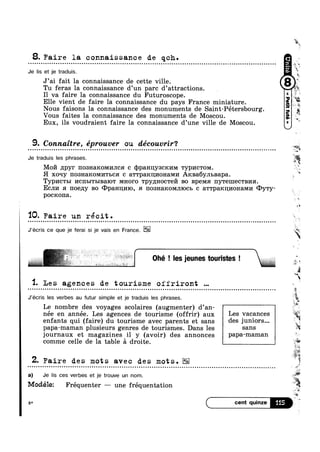 8. Faire la connaissance de qch.o n u u o ~ a u u Q ~ a Q o n Q Q ~ ¢ ¢ | Q - Q Q q o o a e u o o u Q u ¢ n - ¢ - - Q - o o u o - - Q n o - Q Q n 0ououuclntonloucooon000000 no
Je lis et je traduis.
J’ai fait la connaissance de cette ville.
Tu feras la connaissance d’un pare d’attracti0ns.
I1 va faire la connaissance du Futuroscope.
Elle vient de faire 1a connaissance du pays France miniature.
Nous faisons la connaissance des monuments de Saint-Pétersbourg
Vous faites la connaissance des monuments de Moscou. *
Eux, ils voudraient faire la connaissance d’une ville de Moscou.
9. Connaitre, éprouver ou découvrir‘?
E
3
, ,
§%$
Q - Q ¢ - u Q Q Q Q Q ¢ Q Q ¢ Q n u Q n Q 00000!Itutlntnounululonoulncl00001ouoouoccconocnnnnnuoloo0001! no
Je traduis les phrases.
M0171 npyr 11031-IaKOMI/IJIC c qJpaHn;y3cK1/1M Typl/ICTOM
0 ouoououao n Q ¢ n | IIOIIIIU u | - » ~ OI 1
H xoqy II03H3.KOMI/ITLCH c a'1"rpa1<n1/1oHaMn ARBa6Y.HbBapa
Typl/ICTBI I/IC1IbITI>IB3.IOT MHOFO 'rpy;[Hoc're171 B0 BpeMa1 IIYTGIIIGCTBI/IFI.
ECJII/I :1 noeny BO @p&H1II/IIO, $1 1'IO8H3.I€0M.TIIOCb c 3.TTpaKIJ;I/IOH3.MI/I CDy'ry-
pocxona.
‘IQ. Faire un récit.
J’écris ce que je ferai si je vais en France.
Q Q u a o u u Q Q o Q ¢ - | a Q Q Q Q - ¢ - IOUIQIIIOIQ _
8
' »~%
I '~§
3
.
‘a*1‘?
,
Iw
45-‘I
‘ 5»
m
Q
I I u M
I sw 5
‘I. Les agences de tourisme oiiriront ~
J’écris les verbes au futur simple et je traduis les phrases.
Le nombre des voyages scolaires (augmenter) d’an- 
5
née en année. Les agences de tourisme (offrir) aux L68 V&0&I106S
enfants qui (faire) du tourisme avec parents et sans des juI1i0I'S---
papa-maman plusieurs genres de tourismes. Dans les S8118
journaux et magazines il y (avoir) des annonces PaPa'mama11
comme celle de la table £1 droite. L
Z. Faire des mots avec des mots.o n n ¢ Q Q ¢ Q ¢ - ¢ - n o ~ n u o Q u Q II0Iulucooooon000000000annoon00000100-nnuoonoooulnonvluccoolo
a) Je lis ces verbes et je trouve un nom.
Modélez Fréquenter — une fréquentation
m
i*
~ u ~ - ¢ u - - - » - Q ¢ - o n n Q Q - ~ ¢ ¢ . ll
8* m"5
5
2
Q
4a
* $
es
 