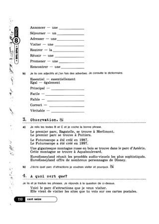 w
V,
WW.
1
“~
ii
(H
.?.
“n"!Iliad”6?4!u
we
A
3
»
31-
Le
Le
T.
A
i
'%
M-.
4.
2
~%". Z’
“av I
at ,; W.
1 
Annoncer —— une
Séjourner — un
Adresser — une
Visiter —- une
Rentrer —— la
Réunir —— une
Promener — une
Rencontrer — une
b) Je lis ces adjectifs et j’en fais des adverbes. J8 COHSUIIQ le diC'Ii0aiFe-
Essentiel — essentiellement
Egal — également
Principal ——
? 9 Facile —
Faible ——-
Correct —
i Véritable —
3. Observation.EE~ - - - - - Q - ¢ - ¢ Q - ¢ a - Q ¢ ¢ n a - Q Q n o | ¢ Q n ~ u ~ u u a ~ u o o o n u o u ¢ | Q - - ¢ - u ¢ - - u - ~ u a ~ u ¢ Q - o - ¢ Q - = - - Q - Q - - - ¢ Q - u ~ Q | - o . ¢ - - ¢ ¢ - - ¢ - | ¢ Q ¢ - u - 4 u ¢ n Q u o an
a) Je relis les textes B et C et je coche la bonne phrase.
Le premier parc, Bagatelle, se trouve 51 Merlimont.
Le premier parc se trouve 51 Poitiers.
IIFuturoscope a été cree en 1987.
Futuroscope a été créé en 1997.
Une gigantesque montagne russe en bois se trouve dans le pare d Asterix
Cette montagne se trouve 5 Aquaboulevard.
Eurodisneyland réunit les procédés audio-visuels les plus sophistiqués
Eurodisneyland offre de nombreux personnages de Disney.
b) J'écris quel parc d’attractions je voudrais visiter et pourquoi.
A quoi sert que?
¢ Q @ - - - ¢ - - - - Q - - . - | Q . u o » ~ ¢ Q n ~ 4 n ¢ u n n - » ~ ¢ ~ Q Q a n a ~ - a u u ¢ - Q u n Q Q Q - - Q a n ~ ¢ u ¢ u - - » - a ¢ Q Q Q Q | Q Q ~ u . - Q Q o u Q u Q Q n | n Q Q u ¢ u Q n Q Q Q n Q n u Q u n ¢ u on
Je lis et je traduis les phrases. Je réponds Q la question de ci-dessus.
Voici le parc d’attractions que je veux visiter.
Elle vient de visiter les sites que tu vois sur ces cartes postales.
116 9
 