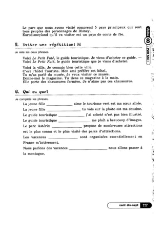 Le parc que nous avons visité comprend 5 pays principaux qui sont
tous peuplés des personnages de Disney.
Eurodisneyland qu’il va visiter est un pays de conte de fée.
5. Eviter une répétition!¢ o e u a Q | - ¢ u u n o o n - u - - Q u o u o ¢ o n u o u ¢ - - u n ¢ Q - o o ¢ o Q n Quezon010Qoluiiiun0000I00Innooncollotuooacounliluoollnuluaolocnonnunasun
Je relie Ies deux phrases.
Voici Le Petit Futé, le guide touristique. Je viens d’acheter ce guide. ——
Voici Le Petit Futé, le guide touristique que je viens d’acheter.
Voici la ville. Je connais bien cette ville.
C’est l’h6tel Touriste. Mon ami préfére cet hotel.
Tu m’as parlé du musée. Je veux visiter ce musée.
Donne-moi le magazine. Tu tiens ce magazine a la main.
Elle porte des chaussures fermées. Je n’aime pas ces chaussures.
6. Qui ou que‘?
Q u Q n o ~ clanllnooonluncnoonilbcclnon00000:0000000000000051000onion00000000:0uonootllololloobboccvolt ooo-¢-¢»o¢--¢-
Je complete Ies phrases.
La jeune fille aime le tourisme vert est ma sceur ainée.
La jeune fille tu vois sur la photo est ma cousine.
Le guide touristique j’ai acheté n’est pas bien illustré.
. , "2
Le guide touristique me pla1t a beaucoup d images.
Le parc Astérix propose de nombreuses attractions
est le plus connu et le plus visité des parcs d’attractions
Les vacances sont organisées essentiellement en
France m’intéressent.
Nous parlons des vacances nous allons passer a
la montagne.
W
. ,
i~"T~.
1%
s
0
k-=1
ii
. ‘%’
‘i
i,
I‘?
v
2”‘
é
$
a
1
.§
"YL
 
