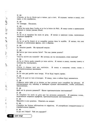 Ea~=‘$
if
w
'1
Q5.
1.‘
R
a»...
PI.
s
=
i
>1
a <-
,1» ;
-u Y
; F» .
:-
.1
if
P. 23
'%v< J’écoute, je lis et j’écris qui a raison, qui a tort. H cnymalo, qrrralo I/I nmny, ICTO
npaB, a 1c'r0 01111/16ae'rca.
~ P. 23
Un message. Hocnanne.
P. 23.
._ J’ecris les mots dans 1’ordre et je lis la lettre de Phil. H nnmy cJ1oBa B I'IpaBI/IJIBHOM
' nopamce 1/1 ‘II/ITEIIO III/ICBMO (Diana.
y P. 24
M
Je lis et je remplace les mots en gras. H qnwalo 14 samensno cnona, Hanncannme
HCI/IPHLIM 1upm1)'r0M.
P. 24
Je lis ce qu’ils disent et je complete comme dans le modéle. H In/1'ra10, rrro 01114
1‘0B0p'l‘, 14 ;[on1»1c1>1Ba10 mppasbl, Kan B 06pasu;e.
6
P. 26
La semaine passée. Ha npomno HGZIGJIB.
P. 26
Qu’est-ce que nous savons faire? ‘ITO MBI y1v1eeM ;1eJ1a'r1>?
P. 26
L Veux-tu suivre ces conseils? He xoqemb III/I TLI nocJ1e110Ba'r1> BTI/IM c0Be'raM?
P. 26
Je lis et j’écris quels conseils je veux suivre. H q1»1'ra10 1/1 nmuy, I€8.ICOMy coBe'ry a
x0'reJ1(a) 651 IIOCJI6/10B3.Tb.
. P. 27
J’ecris :31 chaque mot son contraire. H nmny R R&)I€J.IOMy C.TIOBy cnono c
IIpOTI/IBOIIOJIOQRHHM anaqelmem.
P. 28
Je ne vais pas perdre mon temps. H I-I8 6y/1y T8pHTb Bpelvm.
P. 28
J’ecris de quoi je vais m’0ccuper. H nmuy, qem 11 cefmac 6y1;y sanl/nv1a'r1,ca.
P. 28
J’observe cette table et je choisis un bon pronom pour compléter les phrases. H
paccMa'rp1»1Ba1o awy Tam/my 1/1 BLI6I/IIJEIIO Hyaicnoe MGCTOI/IMQHI/I6, q'ro61>1 1IO1'IOJIHI/I'1‘I>
npepmoxcenna.
P. 29
Quel est 1e pronom possessif? Raxoe 11p1»1'1‘m1ca'reJ11>Hoe MBCTOI/IMBHI/I6?
P. 29
Je remplace les mots en gras par les pronoms possessifs. H aamenmo CJIOB3.,
BbI,ZI6JI€HHI>I€ am/1pHb1M mp1/1q)'ro1v1, npn'rama'rem,m>1M1»1 MBCTOI/IMGHI/IHMI/I.
P.‘ 30
5 r 
5*E"
E
Repondre a une question. OTBGTI/I'I‘b Ha B0l'IpOC.
P. 30
J’empl0ie les formes affirmatives et négatives. H yn0'rpe6J1mo yTB6p,I[I/ITBJILHLIG 14
OTPI/II.L&'1‘BJIbHBI6 (1)0p1/11,1.
P. 30
A qui est l’objet? ‘-Ie171 a'r0 npe111v1e'r?
12° H
 