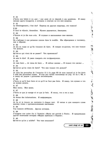 P. 31
J’ecris une lettre a un ami / une amie 011 je réponds a ses questions. H I11/nny
III/ICLMO /lpyry (no,u;pyre), B ICOTOPOM a o'rBe11a10 Ha ero (ee) BOIIPOCBI.
P. 31
Le déménagement, c’est dur! Hepeesp; Ha ,z1pyry10 ICBap'l‘I/Ipy, a'r0 Tmrcenol
P.32
“M
"hr
V".
‘v
..~_' 4
E-
3? =2
5,’;
I1 faut te réjouir, Amandine. Hyaicno panonawbca, AMRHILI/IHa.
r
J’ecoute et je dis mon avis. H cnymaio I/I BbICK»a3bIBaIO cB0e MHGHI/I6.
P. 32
On s’adresse a une personne comme dans le modéle. Mm opamaelvica K. qenosercy,
max B o6pa31J;e.
Je dis en russe ce qu’i1s viennent de faire. H I‘OBOpIO 1Io—pycc1<1/1, q'r0 om/1 TOJILKO *
q'ro /IBJIBJII/I.
P. 33
P. 32
Qu’est-ce qui vient de se passer? HTO nponsomno?
P. 33
Je sais le dire! H y1v1e1o l"0BOpI/IT]; a'r0 IIO'(1)p8.HIly3CRI/I.
P. 32 1'
.%
‘P
=~
'3»
P. as 3;
Je vais faire Je viens de faire H ceqac cnenaio H TOJIBICO q'ro c,n;eJIaJ1
P. 34
Qu’est-ce qu’on vient de faire? ‘-I'ro OHI/I TOJIBICO q'ro }1€JI3.JII/I?
P. 35 .3.
W.
Je relis les proverbes de 1’exercice 11 a la page 63 de mon manuel et je les écris ‘a cété des proverbes russes. H eiue pas =m'ra1o IIOCJIOBI/ILILI I/I3 ynp. 11 Ha c. 63, 1/1
a nmuy nx ps1,u;0M c PYCCKI/IMI/I HOCJIOBI/IIlaMI/I. ’
P. 36
He Hyacno ,Z[8.TI3.Tb.
P. 37
Mon menu. Moe Memo.
P. 37
P. 38
Je donne des informations. H 1»1Hq>opM1»1pyI0
P. 38
Je lis et je trouve un contraire 51 chaque mot. H qwraro 14 Ana Kaxczloro CJIOB3.
Haxoxcy CJIOBO c IIp0TI/IBOIIOJIOQKI-II>IM snaqennem.
P. 39
Une histoire differente. llpyraa I/ICTOPI/IH.
P. 39
J’imagine une autre fin a l’hist0ire <<Marie est arrivée a Paris». H l'IpI/IJ.IyMI>IB9.I0 H’!
npyroe ouonqalme I/ICTOPI/II/I <<Map1/Ia npnexana B Hapmic».
J’ecris ce que je mange et ce que je bois. H 111/nny, rrro :1 GM I/I 11510.
is
. <%...
in
w
W
J’ecris ce qu’il faut faire et ce qu’il ne faut pas faire. H nnmy, Irro Hyaicno I/I q'ro
1‘ Q
P. 40
Qu’est-ce qu’on y achéte? ‘-I'ro T3.M noxynarow? ;210»
ea:
121
 